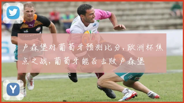 卢森堡对葡萄牙预测比分,欧洲杯焦点之战,葡萄牙能否击败卢森堡