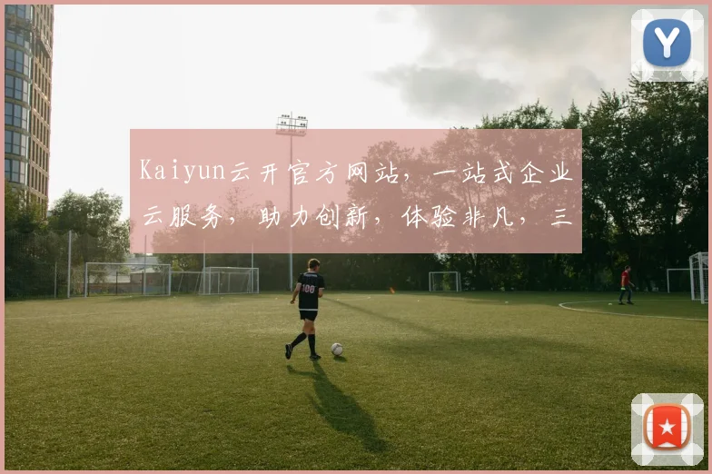 Kaiyun云开官方网站，一站式企业云服务，助力创新，体验非凡，三重惊喜，不容错过，立即访问